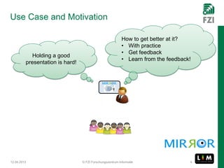 Use Case and Motivation

                                                           How to get better at it?
                                                           • With practice
                                                           • Get feedback
           Holding a good
                                                           • Learn from the feedback!
         presentation is hard!




12.04.2013                       © FZI Forschungszentrum Informatik                 4
 