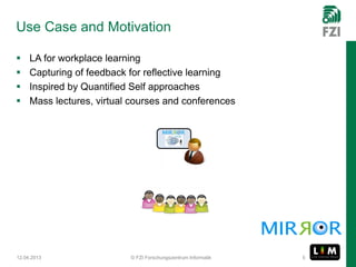 Use Case and Motivation

    LA for workplace learning
    Capturing of feedback for reflective learning
    Inspired by Quantified Self approaches
    Mass lectures, virtual courses and conferences




12.04.2013                 © FZI Forschungszentrum Informatik   5
 
