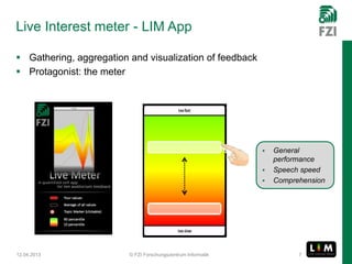 Live Interest meter - LIM App

 Gathering, aggregation and visualization of feedback
 Protagonist: the meter




                                                                 General
                                                                  performance
                                                                 Speech speed
                                                                 Comprehension




12.04.2013               © FZI Forschungszentrum Informatik             7
 