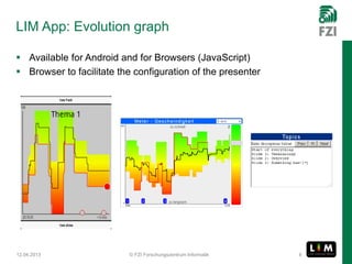 LIM App: Evolution graph

 Available for Android and for Browsers (JavaScript)
 Browser to facilitate the configuration of the presenter




12.04.2013                © FZI Forschungszentrum Informatik   8
 