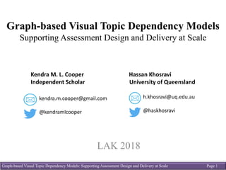 Graph-based Visual Topic Dependency Models: Supporting Assessment Design and Delivery at Scale Page 1
Graph-based Visual Topic Dependency Models
Supporting Assessment Design and Delivery at Scale
LAK 2018
Hassan	Khosravi	
University	of	Queensland	
h.khosravi@uq.edu.au
@haskhosravi
Kendra	M.	L.	Cooper
Independent	Scholar
kendra.m.cooper@gmail.com
@kendramlcooper
 