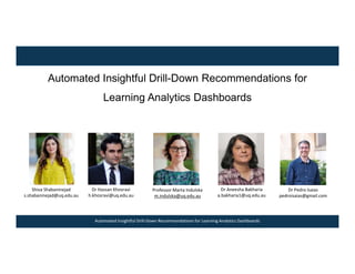 Automated Insightful Drill-Down Recommendations for Learning Analytics Dashboards
Automated Insightful Drill-Down Recommendations for
Learning Analytics Dashboards
Dr Hassan Khosravi
h.khosravi@uq.edu.au
Professor Marta Indulska
m.indulska@uq.edu.au
Shiva Shabaninejad
s.shabaninejad@uq.edu.au
Dr Aneesha Bakharia
a.bakharia1@uq.edu.au
Dr Pedro Isaias
pedroisaias@gmail.com
 