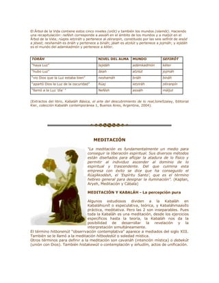 El Árbol de la Vida contiene estos cinco niveles (orót) y también los mundos (olamót). Haciendo
una recapitulación: nefésh corresponde a assiáh en el ámbito de los mundos y a maljút en el
Árbol de la Vida; rúajes ietziráh y pertenece al zéiranpín, constituido por las seis sefirót de iesód
a jésed; neshamáh es briáh y pertenece a bináh; jáiah es atzilút y pertenece a jojmáh; y iejidáh
es el mundo del adamkadmón y pertenece a kéter.
TORÁH NIVEL DEL ALMA MUNDO SEFIRÓT
³haya Luz´ Iejidáh adámkadmón kéter
³hubo Luz´ Jáiah atzilút jojmáh
³vio Dios que la Luz estaba bien´ neshamáh briáh bináh
³apartó Dios la Luz de la oscuridad´ Rúaj ietziráh zéiranpín
³llamó a la Luz µdía¶ ´ Nefésh assiáh máljut
(Extractos del libro, Kabaláh Básica, el arte del descubrimiento de lo real,IoneSzalay, Editorial
Kier, colección Kabaláh contemporánea 1, Buenos Aires, Argentina, 2004).
MEDITACIÓN
³La meditación es fundamentalmente un medio para
conseguir la liberación espiritual. Sus diversos métodos
están diseñados para aflojar la atadura de lo físico y
permitir al individuo ascender al dominio de lo
espiritual y trascendente. Del que culmina esta
empresa con éxito se dice que ha conseguido el
RúajAkodésh, el µEspíritu Santo¶, que es el término
hebreo general para designar la iluminación´. (Kaplan,
Aryeh, Meditación y Cábala)
MEDITACIÓN Y KABALÁH - La percepción pura
Algunos estudiosos dividen a la Kabaláh en
Kabaláhiunít o especulativa, teórica, y Kabaláhmaasíto
práctica, meditativa. Pero las 2 son inseparables. Pues
toda la Kabaláh es una meditación, desde los ejercicios
específicos hasta la teoría, la Kabaláh nos da la
posibilidad de desarrollar la revelación y la
interpretación simultáneamente.
El término hitbonenút ³obserrvación contemplativa´ aparece a mediados del siglo XIII.
También se le llamó a la meditación hitbodedút o soledad mística.
Otros términos para definir a la meditación son cavanáh (intención mística) o debekút
(unión con Dios). También histakewút o contemplación y iehudím, actos de unificación.
 
