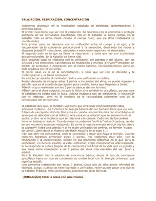 RELAJACIÓN, RESPIRACIÓN, CONCENTRACIÓN
Podríamos distinguir en la meditación kabalista de tendencia contemporánea 3
primeros pasos.
El primer paso tiene que ver con la relajación. Se relaciona con la economía y ecología
armónica de las actividades psicofísicas. Eso en la Kabaláh se llama néfesh. En la
Kabaláh todo es alma, hasta incluso el cuerpo físico, que es alma cristalizada (o
manifestada).
Este primer paso se relaciona con la unificación entre el cuerpo y el ego, y la
recuperación de la conciencia psicocorporal y la sensación, desatando los nudos y
bloqueos (klipót)[1]
musculares, asociados a emociones negativas no elaboradas.
El segundo paso es lo que se llama la respiración, y tiene que ver con actividades
psicoemocionales. En la Kabaláh se llama rúaj.
Este segundo paso se relaciona con la unificación del adentro y del afuera, con los
vínculos y las emociones. Las técnicas de respiración y energía (aviryor)[2]
propician un
estado de serenidad e integración con el medio externo, concientizándonos como un
todo orgánico con el uni-verso.
El tercer paso es el de la concentración, y tiene que ver con el intelecto y la
contemplación y se llama neshamáh.
En este tercer estadio el meditador realiza una unificación completa.
Recién después de integrar estas 3 partes o instancias del alma, se puede ingresar a
jojmáh, que es el estado de percepción pura o noble, hasta aquí llegamos a bináh.
Néfesh, rúaj y neshamáh son las 3 partes básicas del ser humano.
Néfesh seria el alma corporal, no sólo lo físico sino también lo psicofísico, porque para
el kabalista no existe sólo lo físico. Rúajse relaciona con las emociones, y neshamáh
con el intelecto, pero no el intelecto de la racionalidad solamente sino de la
luminosidad del ser humano.
El kabalista dice que, al meditar, uno tiene que atravesar concientemente estos
primeros 3 planos. Los 3 centros de energía básicos del ser humano tiene que ver con
3 tipos de percepción distinta. Una cosa es cuando uno percibe más con el ombligo o el
sexo que se relaciona con el instinto, otra cosa es la emoción que se encuentra en el
pecho, y otra es el intelecto que se relaciona a la cabeza. Cada uno de los centros
tiene un trabajo a realizar. Cuando nosotros podemos ³unificar´ estos 3 centros, recién
en ese momento estamos meditando. Es como si nuestra energía vertical (de los pies a
la cabeza[3]
) fuese una cuerda; y si no están unificados los centros, se forman ³nudos
del alma´, como decía el Maestro Abraham Abulafia en el siglo XIII.
Hay que abrir las compuertas, abrir la conciencia y dejar que fluya la energía. Cuando
nosotros logramos armonizar estas 3 partes, nos relajamos muy bien, con la
respiración y la concentración. Recién en ese momento entramos en lo que sería la
unificación, en hebreo iejudím. A esta unificación, como mencionamos anteriormente,
le corresponde la esfera (región de la conciencia) del Árbol de la Vida que es jojmáh y
que tiene como correlación a las 2 partes del alma más elevadas del ser: jáiah y
iejidáh.
Para la Kabaláh hay 5 estados de conciencia básica, desde el tipo de conciencia
psicofísica hasta un tipo de conciencia de unidad total con la Energía Universal, que
significa iejidáh.
Uno comienza trabajando con estos 3 planos. Cada uno de ellos posee infinidad de
técnicas. Luego, cuando las tiene logradas y unificadas, recién puede pasar a lo que es
la Kabaláh Práctica. Pero continuemos describiendo otras técnicas.
(Hitbodedút) Estar a solas con uno mismo
 