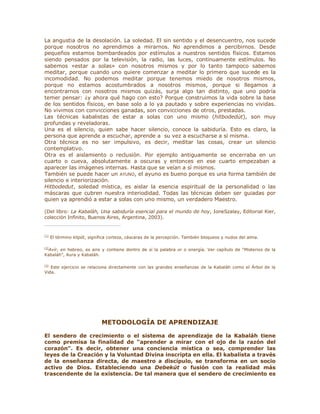 La angustia de la desolación. La soledad. El sin sentido y el desencuentro, nos sucede
porque nosotros no aprendimos a mirarnos. No aprendimos a percibirnos. Desde
pequeños estamos bombardeados por estímulos a nuestros sentidos físicos. Estamos
siendo pensados por la televisión, la radio, las luces, continuamente estímulos. No
sabemos «estar a solas» con nosotros mismos y por lo tanto tampoco sabemos
meditar, porque cuando uno quiere comenzar a meditar lo primero que sucede es la
incomodidad. No podemos meditar porque tenemos miedo de nosotros mismos,
porque no estamos acostumbrados a nosotros mismos, porque si llegamos a
encontrarnos con nosotros mismos quizás, surja algo tan distinto, que uno podría
temer pensar: ¿y ahora qué hago con esto? Porque construimos la vida sobre la base
de los sentidos físicos, en base solo a lo ya pautado y sobre experiencias no vividas.
No vivimos con convicciones ganadas, son convicciones de otros, prestadas.
Las técnicas kabalistas de estar a solas con uno mismo (hitbodedút), son muy
profundas y reveladoras.
Una es el silencio, quien sabe hacer silencio, conoce la sabiduría. Esto es claro, la
persona que aprende a escuchar, aprende a su vez a escucharse a sí misma.
Otra técnica es no ser impulsivo, es decir, meditar las cosas, crear un silencio
contemplativo.
Otra es el aislamiento o reclusión. Por ejemplo antiguamente se encerraba en un
cuarto o cueva, absolutamente a oscuras y entonces en ese cuarto empezaban a
aparecer las imágenes internas. Hasta que se veían a sí mismos.
También se puede hacer un AYUNO, el ayuno es bueno porque es una forma también de
silencio e interiorización.
Hitbodedut, soledad mística, es aislar la esencia espiritual de la personalidad o las
máscaras que cubren nuestra interiodidad. Todas las técnicas deben ser guiadas por
quien ya aprendió a estar a solas con uno mismo, un verdadero Maestro.
(Del libro: La Kabaláh, Una sabiduría esencial para el mundo de hoy, IoneSzalay, Editorial Kier,
colección Infinito, Buenos Aires, Argentina, 2003).
[1]
El término klipót, significa corteza, cáscaras de la percepción. También bloqueos y nudos del alma.
[2]
Avír, en hebreo, es aire y contiene dentro de sí la palabra or o energía. Ver capítulo de ³Misterios de la
Kabaláh´, Aura y Kabaláh.
[3]
Este ejercicio se relaciona directamente con las grandes enseñanzas de la Kabaláh como el Árbol de la
Vida.
METODOLOGÍA DE APRENDIZAJE
El sendero de crecimiento o el sistema de aprendizaje de la Kabaláh tiene
como premisa la finalidad de ³aprender a mirar con el ojo de la razón del
corazón´. Es decir, obtener una conciencia mística o sea, comprender las
leyes de la Creación y la Voluntad Divina inscripta en ella. El kabalista a través
de la enseñanza directa, de maestro a discípulo, se transforma en un socio
activo de Dios. Estableciendo una Debekút o fusión con la realidad más
trascendente de la existencia. De tal manera que el sendero de crecimiento es
 