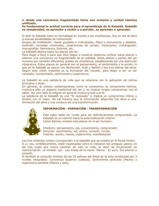 ir desde una conciencia fragmentada hacia una armonía y unidad cósmica
unificada.
Es fundamental la actitud correcta para el aprendizaje de la Kabaláh. Kabaláh
es receptividad, es aprender a recibir y a percibir, es aprender a aprender.
Si bien la Kabaláh tiene su formalidad en cuanto a las enseñanzas, hoy en día se abre
a nuevas posibilidades de transmisión.
Grupos de meditación, clases grupales e individuales, Pilpul o discusiones y debates,
Ieshiváh, Jornadas vivenciales, experiencias de campo, iniciaciones, investigación,
monografías. Seminarios, Internet, etc.
La Kabaláh abarca todos los planos del ser.
Para llegar a Dios o para que Dios llegue a nosotros debemos unificar estos planos y
obtener una conciencia no fragmentada de la realidad. Estos planos o partes del ser
humano son también diferentes grados de enseñanza, estableciendo así una distinción
integrativa. Estos planos en general son el pensamiento, el sentimiento y la acción, lo
que en la Kabaláh se asocia con Neshamáh, Ruáj y Nefésh o los tres planos del alma.
Según esta visión tripartita es la formación del iniciado, para llegar a ser un ser
completo. Comprensión, sentimiento y experiencia.
La Kabaláh es una sabiduría de vida que se relaciona con la aplicación de ciertos
principios y leyes.
En general, la ciencia contemporánea como la conocemos es únicamente teórica;
involucra sólo un aspecto intelectual del ser y no implica ningún compromiso con el
saber. Por otro lado la religión en general involucra solo a la fe.
La sabiduría de la Kabaláh es una ³fe razonada´ e implica un compromiso íntimo y
directo con el saber. De tal manera que la información adquirida nos lleva a una
formación del alma y nos conduce así a la transformación.
INFORMACIÓN - FORMACIÓN - TRANSFORMACIÓN
Este saber debe ser vivido para ser definitivamente comprendido. La
Kabaláh es un camino hacia la autorrealización interior.
Como dijimos, existen tres planos en el ser humano:
Intelecto: pensamiento, ojo, conocimiento, comprensión
Emoción: sentimiento, sol, centro, corazón, círculo.
Instinto: acción, manos, experiencia, manifestación
Los tres símbolos unidos corresponden a la Kabaláh que se enseña en El Portal Hinéni.
A su vez, simbólicamente, están expresadas como lo indicaron los antiguos sabios, en
las tres cosas que nunca cambian de vida en vida, es decir de encarnación en
reencarnación. La mirada: ojo - Las líneas de la mano: Manos - El aura: Sol interior o
corazón.
O también el conocido símbolo de las 10 esferas del Árbol de la Vida constituido por 3
niveles integrados: Conciencia Superior (cabeza), Sentimiento profundo (Pecho) y
experiencia sensible (Manos y pies).
 