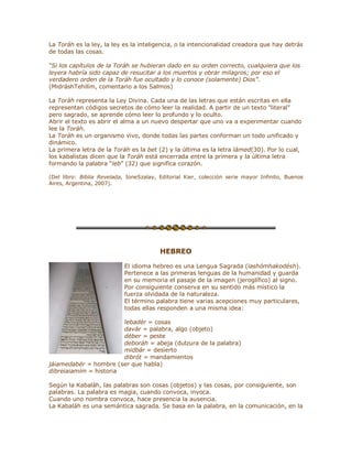 La Toráh es la ley, la ley es la inteligencia, o la intencionalidad creadora que hay detrás
de todas las cosas.
³Si los capítulos de la Toráh se hubieran dado en su orden correcto, cualquiera que los
leyera habría sido capaz de resucitar a los muertos y obrar milagros; por eso el
verdadero orden de la Toráh fue ocultado y lo conoce (solamente) Dios´.
(MidráshTehilím, comentario a los Salmos)
La Toráh representa la Ley Divina. Cada una de las letras que están escritas en ella
representan códigos secretos de cómo leer la realidad. A partir de un texto ³literal´
pero sagrado, se aprende cómo leer lo profundo y lo oculto.
Abrir el texto es abrir el alma a un nuevo despertar que uno va a experimentar cuando
lee la Toráh.
La Toráh es un organismo vivo, donde todas las partes conforman un todo unificado y
dinámico.
La primera letra de la Toráh es la bet (2) y la última es la letra lámed(30). Por lo cual,
los kabalistas dicen que la Toráh está encerrada entre la primera y la última letra
formando la palabra ³leb´ (32) que significa corazón.
(Del libro: Biblia Revelada, IoneSzalay, Editorial Kier, colección serie mayor Infinito, Buenos
Aires, Argentina, 2007).
HEBREO
El idioma hebreo es una Lengua Sagrada (lashómhakodésh).
Pertenece a las primeras lenguas de la humanidad y guarda
en su memoria el pasaje de la imagen (jeroglífico) al signo.
Por consiguiente conserva en su sentido más místico la
fuerza olvidada de la naturaleza.
El término palabra tiene varias acepciones muy particulares,
todas ellas responden a una misma idea:
lebadér = cosas
davár = palabra, algo (objeto)
déber = peste
deboráh = abeja (dulzura de la palabra)
midbár = desierto
dibrót = mandamientos
jáiamedabér = hombre (ser que habla)
dibreiaiamim = historia
Según la Kabaláh, las palabras son cosas (objetos) y las cosas, por consiguiente, son
palabras. La palabra es magia, cuando convoca, invoca.
Cuando uno nombra convoca, hace presencia la ausencia.
La Kabaláh es una semántica sagrada. Se basa en la palabra, en la comunicación, en la
 