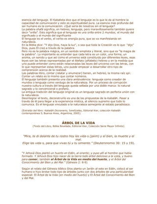esencia del lenguaje. El Kabalista dice que el lenguaje es lo que le da al hombre la
capacidad de comunicación y esto es espiritualidad pura. La esencia más profunda del
ser humano es la comunicación. ¿Qué sería de nosotros sin el lenguaje?
La palabra shafá significa, en hebreo, lenguaje, pero maravillosamente también quiere
decir ³orilla´. Esto significa que el lenguaje es una orilla entre 2 mundos; el mundo del
significado y el mundo del significante
El lenguaje es el verbo, el verbo es energía pura, que se va manifestando en
naturaleza.
En la Biblia dice: ³Y dijo Dios, haya la luz´, o sea que toda la Creación es lo que ³dijo´
Dios, pues Él creó a través de la palabra.
Pero no es la palabra mágica, en un sentido simplista y literal, sino que es ³la magia de
la palabra´. Lo importante es entender que cada letra es un color, una forma, un
aroma, un sonido y que así como el universo está constituido por diferentes leyes, esas
leyes son las letras representadas por el Alefato (alfabeto) hebreo y en la medida que
uno puede entender como están relacionadas las leyes del universo con las letras, con
lo que representan estas letras, uno puede empezar a desarrollar otro tipo de
comprensión acerca de la realidad.
Las palabras libro, contar (relatar y enumerar) tienen, en hebreo, la misma raíz spr.
Contar un relato es lo mismo que contar números.
El lenguaje también presenta una clara ambivalencia: lenguaje como creador de
mundos o lenguaje como verdugo de la naturaleza. Por un proceso de corrupción
nuestra cultura a través del lenguaje queda sellada por una doble marca: lo natural
sagrado y lo convencional o profano.
La antigua tradición del lenguaje original es un lenguaje sagrado en perfecta unión con
la naturaleza.
Desintegrar el texto, deconstruirlo es una de las propuestas de la Kabaláh. Pasar a
través de él para llegar a la experiencia mística, al silencio supremo que todo lo
comunica. Es el lenguaje vinculado a la naturaleza semejante al estado paradisíaco.
(Extraído del libro: Kabaláh Diccionario, IoneSzalay, Editorial Kier, colección Kabaláh
contemporánea 5, Buenos Aires, Argentina, 2005).
ÁRBOL DE LA VIDA
(Texto del Libro, Biblia Revelada, Editorial Kier, Colección Serie Mayor Infinito)
³Mira, te di delante de tu rostro hoy las vida-s (jaiim) y el bien, la muerte y el
mal.
Elige las vida-s, para que vivas tú y tu simiente.´ (Deuteronomio 30: 15 y 19).
´Y Jehová Dios plantó un huerto en Edén, al oriente; y puso allí al hombre que había
formado. Y Jehová Dios hizo nacer de la tierra todo árbol delicioso a la vista, y bueno
para comer; también el Árbol de la Vida en medio del huerto, y el Árbol del
Conocimiento del Bien y del Mal.´ (Génesis 2: 8-9)
Según el relato del Génesis bíblico Dios planto un Jardín al este en Edén, colocó al ser
humano e hizo brotar todo tipo de árboles junto con dos árboles de una particularidad
especial: El Árbol de la Vida (en medio del huerto) y El Árbol del Conocimiento del Bien
y del Mal.
 