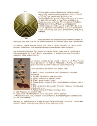 El Dios oculto, el ser más profundo de la divinidad
primordial, no posee cualidades ni atributos. Es éinsof
o ³infinito´; su esencia se mantiene en las
³profundidades de la nada´. Sin embargo, en el proceso
en que este ser oculto se manifiesta y actúa en la
Creación, posee atributos. Al respecto dice la Kabaláh:
³Todos los nombres, atributos y cualidades son
metafóricos para nosotros, pero no para Él´1
. Es decir,
hay un aspecto incognoscible de Dios, que es el éinsof,
y otro cognoscible, que radica en las sefirót, atributos y
estadios.
Pero las sefirót no constituyen algo intermedio entre el
hombre y Dios, sino que son las fases diversas de Su manifestación. Pues todo es Dios.
En realidad, los dos mundos forman uno, como el carbón y la llama: el carbón existe
también sin la llama, pero su poder latente no se manifiesta sino en la Luz.
Los atributos místicos de Dios son como mundos de Luz en los que se manifiesta la
naturaleza oculta del éinsof. No son jerarquías en el sentido lineal, sino holarquías,
grados de integración creciente.
La intuición mística de las sefirót se llama en el Zóhar ³visión
fugaz del eterno´ (en hebreo: ³Istaklutá Le-fum´)2
, un concepto
que deviene de la palabra ³istaklút´ (µcontemplación¶).
Como ya dijimos, las sefirót son diez en total:
1. Kéter: Corona Suprema de Dios (KéterElíon). Voluntad
primordial.
2. Jojmáh: Sabiduría o idea primordial.
3. Bináh: Inteligencia. Diferenciación.
4. Jésed: Amor o misericordia.
5. Guevuráhodin: Poder de Dios manifestado como juicio, rigor y
límite.
6. Tiféretorajamím: Compasión. Armonía. Mediador entre las dos
sefirót anteriores.
7. Nétzaj: Gloria. Infinita paciencia de Dios.
8. Hod: Majestad. Reconocimiento.
9. Iesód: Base o fundamento de todas las fuerzas activas de Dios.
10.Máljut: Reino de Dios. También recibe el nombre de shejináh (presencia femenina
de Dios manifestada).
(Extraído de: Kabaláh Árbol de la Vida, el mapa hacia la liberación. IoneSzalay, Editorial Kier,
colección Kabaláh contemporánea 3, Buenos Aires, Argentina, 2005).
 