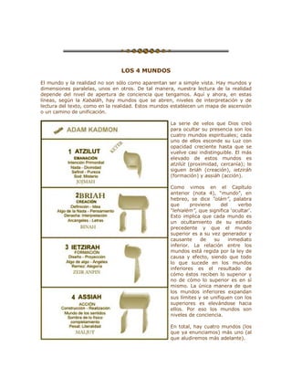 LOS 4 MUNDOS
El mundo y la realidad no son sólo como aparentan ser a simple vista. Hay mundos y
dimensiones paralelas, unos en otros. De tal manera, nuestra lectura de la realidad
depende del nivel de apertura de conciencia que tengamos. Aquí y ahora, en estas
líneas, según la Kabaláh, hay mundos que se abren, niveles de interpretación y de
lectura del texto, como en la realidad. Estos mundos establecen un mapa de ascensión
o un camino de unificación.
La serie de velos que Dios creó
para ocultar su presencia son los
cuatro mundos espirituales; cada
uno de ellos esconde su Luz con
opacidad creciente hasta que se
vuelve casi indistinguible. El más
elevado de estos mundos es
atzilút (proximidad, cercanía); le
siguen briáh (creación), ietziráh
(formación) y assiáh (acción).
Como vimos en el Capítulo
anterior (nota 4), ³mundo´, en
hebreo, se dice ³olám´, palabra
que proviene del verbo
³lehialém´, que significa µocultar¶.
Esto implica que cada mundo es
un ocultamiento de su estado
precedente y que el mundo
superior es a su vez generador y
causante de su inmediato
inferior. La relación entre los
mundos está regida por la ley de
causa y efecto, siendo que todo
lo que sucede en los mundos
inferiores es el resultado de
cómo éstos reciben lo superior y
no de cómo lo superior es en sí
mismo. La única manera de que
los mundos inferiores expandan
sus límites y se unifiquen con los
superiores es elevándose hacia
ellos. Por eso los mundos son
niveles de conciencia.
En total, hay cuatro mundos (los
que ya enunciamos) más uno (al
que aludiremos más adelante).
 