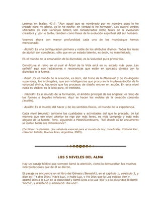 Leemos en Isaías, 43:7: ³Aun aquel que es nombrado por mi nombre pues lo he
creado para mi gloria, yo le he hecho: en verdad lo he formado´. Los cuatro verbos
utilizados en este versículo bíblico son considerados como fases de la evolución
creadora y, por lo tanto, también como fases de la evolución espiritual del ser humano.
Veamos ahora con mayor profundidad cada uno de los mundosque hemos
mencionado:
· Atzilút: Es una configuración primera y noble de los atributos divinos. Todas las leyes
de atzilút son completas, sólo que en un estado latente, es decir, no manifestado.
Es el mundo de la emanación de la divinidad, es la Voluntad pura primordial.
Constituye el reino en el cual el Árbol de la Vida está en su estado más puro. Las
sefirót2
aquí son radiaciones y resonancias que están en contacto directo con la
divinidad o la fuente.
· Briáh: Es el mundo de la creación, es decir, del trono de la Merkaváh y de los ángeles
superiores, los arcángeles, que son inteligencias que procuran la implementación de la
voluntad divina, haciendo que los procesos de diseño entren en acción. En este nivel
nada es visible: es la idea pura, el intelecto.
· Ietziráh: Es el mundo de la formación, el ámbito principal de los ángeles: el reino de
las formas o ángeles inferiores. Aquí se hacen los moldes de la creación concreta
(assiáh).
· Assiáh: Es el mundo del hacer y de los sentidos físicos, el mundo de la experiencia.
Cada nivel (mundo) contiene las cualidades y actividades del que le precede, de tal
manera que ese nivel ulterior se rige por más leyes, es más complejo y está más
alejado de la fuente. Pero, siguiendo a MoshéCordovero, ³Allí donde tú te encuentres
se hallan todas las dimensiones´.
(Del libro: La Kabaláh, Una sabiduría esencial para el mundo de hoy, IoneSzalay, Editorial Kier,
colección Infinito, Buenos Aires, Argentina, 2003).
LOS 5 NIVELES DEL ALMA
Hay un pasaje bíblico que siempre llamó la atención, como lo demuestran las muchas
interpretaciones que de él se dieron.
El pasaje se encuentra en el libro del Génesis (Bereshít), en el capítulo 1, versículo 3, y
dice así: ³Y dijo Dios: µHaya Luz¶, y hubo Luz, y vio Dios que la Luz estaba bien y
apartó Dios a la Luz de la oscuridad y llamó Dios a la Luz µdía¶ y a la oscuridad la llamó
µnoche¶, y atardeció y amaneció: día uno´.
 