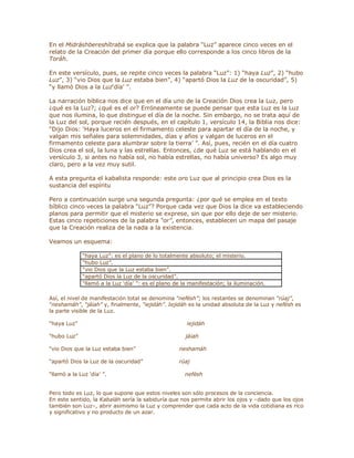 En el Midráshbereshítrabá se explica que la palabra ³Luz´ aparece cinco veces en el
relato de la Creación del primer día porque ello corresponde a los cinco libros de la
Toráh.
En este versículo, pues, se repite cinco veces la palabra ³Luz´: 1) ³haya Luz´, 2) ³hubo
Luz´, 3) ³vio Dios que la Luz estaba bien´, 4) ³apartó Dios la Luz de la oscuridad´, 5)
³y llamó Dios a la Luzµdía¶ ´.
La narración bíblica nos dice que en el día uno de la Creación Dios crea la Luz, pero
¿qué es la Luz?; ¿qué es el or? Erróneamente se puede pensar que esta Luz es la Luz
que nos ilumina, lo que distingue el día de la noche. Sin embargo, no se trata aquí de
la Luz del sol, porque recién después, en el capítulo 1, versículo 14, la Biblia nos dice:
³Dijo Dios: µHaya luceros en el firmamento celeste para apartar el día de la noche, y
valgan mis señales para solemnidades, días y años y valgan de luceros en el
firmamento celeste para alumbrar sobre la tierra¶ ´. Así, pues, recién en el día cuatro
Dios crea el sol, la luna y las estrellas. Entonces, ¿de qué Luz se está hablando en el
versículo 3, si antes no había sol, no había estrellas, no había universo? Es algo muy
claro, pero a la vez muy sutil.
A esta pregunta el kabalista responde: este oro Luz que al principio crea Dios es la
sustancia del espíritu
Pero a continuación surge una segunda pregunta: ¿por qué se emplea en el texto
bíblico cinco veces la palabra ³Luz´? Porque cada vez que Dios la dice va estableciendo
planos para permitir que el misterio se exprese, sin que por ello deje de ser misterio.
Estas cinco repeticiones de la palabra ³or´, entonces, establecen un mapa del pasaje
que la Creación realiza de la nada a la existencia.
Veamos un esquema:
³haya Luz´: es el plano de lo totalmente absoluto; el misterio.
³hubo Luz´.
³vio Dios que la Luz estaba bien´.
³apartó Dios la Luz de la oscuridad´.
³llamó a la Luz µdía¶ ´: es el plano de la manifestación; la iluminación.
Así, el nivel de manifestación total se denomina ³nefésh´; los restantes se denominan ³rúaj´,
³neshamáh´, ³jáiah´ y, finalmente, ³iejidáh´. Iejidáh es la unidad absoluta de la Luz y nefésh es
la parte visible de la Luz.
³haya Luz´ iejidáh
³hubo Luz´ jáiah
³vio Dios que la Luz estaba bien´ neshamáh
³apartó Dios la Luz de la oscuridad´ rúaj
³llamó a la Luz µdía¶ ´. nefésh
Pero todo es Luz, lo que supone que estos niveles son sólo procesos de la conciencia.
En este sentido, la Kabaláh sería la sabiduría que nos permite abrir los ojos y ±dado que los ojos
también son Luz±, abrir asimismo la Luz y comprender que cada acto de la vida cotidiana es rico
y significativo y no producto de un azar.
 