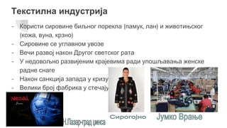 Текстилна индустрија
- Користи сировине биљног порекла (памук, лан) и животињског
(кожа, вуна, крзно)
- Сировине се углавном увозе
- Вечи развој након Другог светског рата
- У недовољно развијеним крајевима ради упошљавања женске
радне снаге
- Након санкција запада у кризу
- Велики број фабрика у стечају
 