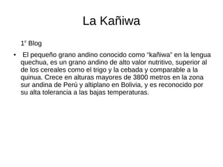 La Kañiwa
1er
Blog
● El pequeño grano andino conocido como “kañiwa” en la lengua
quechua, es un grano andino de alto valor nutritivo, superior al
de los cereales como el trigo y la cebada y comparable a la
quinua. Crece en alturas mayores de 3800 metros en la zona
sur andina de Perú y altiplano en Bolivia, y es reconocido por
su alta tolerancia a las bajas temperaturas.
 