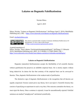 Lakatos on Dogmatic Falsificationism
Nicolae Sfetcu
April 5, 2019
Sfetcu, Nicolae, "Lakatos on Dogmatic Falsificationism", SetThings (April 5, 2019), MultiMedia
Publishing (ed.), URL = https://www.telework.ro/en/lakatos-on-dogmatic-falsificationism/
Email: nicolae@sfetcu.com
This article is licensed under a Creative Commons Attribution-NoDerivatives 4.0
International. To view a copy of this license,
visithttp://creativecommons.org/licenses/by-nd/4.0/.
A partial translation of
Sfetcu, Nicolae, "Imre Lakatos: Euristicașitoleranțametodologică", SetThings (11 februarie
2019), MultiMedia Publishing (ed.), DOI: 10.13140/RG.2.2.35405.28649, URL =
https://www.telework.ro/ro/e-books/imre-lakatos-euristica-si-toleranta-metodologica/
Lakatos on Dogmatic Falsificationism
Dogmatic (naturalist) falsificationism accepts the falsifiability of all scientific theories
without qualification but preserves an infallible empirical basis. He is strictly empiric without
being inductivist: he denies the fact that certainty of the empirical basis can be conveyed to
theories. Thus, dogmatic falsificationism is the weakest mark of justification.
The distinctive sign of dogmatic falsificationism is the recognition that all theories are
equally conjectural. Science cannot prove any theory, but it can reject it. Scientific honesty thus
consists of specifying an experiment in such a way that, if the outcome contradicts the theory, we
must reject the theory. Once a sentence is rejected, it must be unconditionally rejected. Falsified
sentences are marked "metaphysical" and denied scientifically.
 