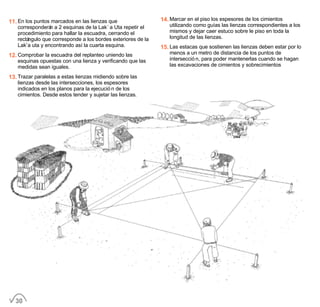11. En los puntos marcados en las lienzas que
corresponderán a 2 esquinas de la Lak´a Uta repetir el
procedimiento para hallar la escuadra, cerrando el
rectángulo que corresponde a los bordes exteriores de la
Lak’a uta y encontrando así la cuarta esquina.
12. Comprobar la escuadra del replanteo uniendo las
esquinas opuestas con una lienza y verificando que las
medidas sean iguales.
13. Trazar paralelas a estas lienzas midiendo sobre las
lienzas desde las intersecciones, los espesores
indicados en los planos para la ejecución de los
cimientos. Desde estos tender y sujetar las lienzas.
14. Marcar en el piso los espesores de los cimientos
utilizando como guías las lienzas correspondientes a los
mismos y dejar caer estuco sobre le piso en toda la
longitud de las lienzas.
15. Las estacas que sostienen las lienzas deben estar por lo
menos a un metro de distancia de los puntos de
intersección, para poder mantenerlas cuando se hagan
las excavaciones de cimientos y sobrecimientos
30
 