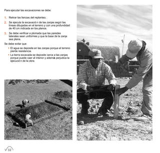 Para ejecutar las excavaciones se debe:
1. Retirar las lienzas del replanteo.
2. Se ejecuta la excavación de las zanjas según las
líneas dibujadas en el terreno y con una profundidad
de 40 cm indicada en los planos.
3. Se debe verificar a plomada que las paredes
laterales sean uniformes y que la base de la zanja
sea plana.
Se debe evitar que:
• El agua se deposite en las zanjas porque el terreno
pierde resistencia.
• La tierra excavada se deposite cerca a las zanjas
porque puede caer al interior y además perjudica la
ejecución de la obra.
32
 