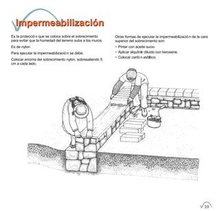ImpermeabilizaciónImpermeabilización
Es la protección que se coloca sobre el sobrecimiento
para evitar que la humedad del terreno suba a los muros.
Es de nylon.
Para ejecutar la impermeabilización se debe:
Colocar encima del sobrecimiento nylon, sobresaliendo 5
cm a cada lado.
Otras formas de ejecutar la impermeabilización de la cara
superior del sobrecimiento son:
• Pintar con aceite sucio.
• Aplicar alquitrán diluido con kerosene.
• Colocar cartón asfáltico.
39
 