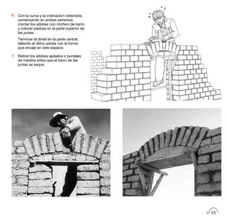 6. Con la curva y la inclinación obtenidos,
comenzando en ambos extremos
montar los adobes con mortero de barro
y colocar piedras en la parte superior de
las juntas.
Terminar el dintel en la parte central,
tallando el último adobe con la forma
que encaje en este espacio.
7. Retirar los adobes apilados o puntales
de madera antes que el barro de las
juntas se seque.
45
 