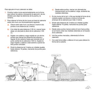 Para ejecutar el muro catenario se debe:
1. Construir estos muros aproximadamente con la forma
que indican los planos, preveyendo la ejecución de los
dinteles para dejar las aberturas de la puerta y la
ventana.
2. Para obtener la forma de los muros se traza la catenaria
sobre otro muro con el procedimiento siguiente:
a) Clavar sobre este muro una lienza a nivel en dos
puntos a una distancia de 3 metros.
b) A la mitad de esta distancia (1.50 m), marcar hacia
abajo con plomada la altura de la catenaria (1.80
m).
c) Sujetar una cadena o soga mojada en uno de los
puntos que marcan los extremos de la lienza y
regular el otro extremo hasta que coincida con el
punto central de la catenaria (1.80 m). Sujetar la
soga mojada o cadena a este extremo cuando los
tres puntos coincidan.
d) Dividir la distancia de 3 metros en mitades iguales
hasta obtener 16 partes, marcando los puntos para
referencia.
e) Desde estos puntos, marcar con plomada las
intersecciones con la cadena o soga, anotando las
medidas obtenidas.
3. En los muros de la Lak´a Uta que tendrán la forma de la
cubierta sujetar una lienza a nivel en la línea de
arranque de la catenaria que mide 3 metros.
4. Dividir esta distancia de 3 metros en mitades iguales
hasta obtener 16 partes, marcando los puntos para
referencia.
5. Desde estos puntos marcar sobre el muro hacia arriba,
en el mismo orden las medidas obtenidas en el trazado
de la catenaria.
6. Unir los puntos marcados, obteniendo la forma
catenaria.
7. Con esta forma tallar y rellenar el muro para obtener la
forma de la cubierta.
47
 