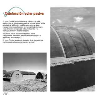 Calefacción solar pasivaCalefacción solar pasiva
El muro Trombe es un sistema de calefacción solar
pasiva, que se construye adosado al lado de la Lak´a Uta
orientado al sol (norte), está formado por una placa
transparente montada sobre un muro pintado de negro,
éste almacena energía del sol durante el día y la
restituye al interior durante la noche.
Se utilizan placas de calamina plástica plana
transparente, estructura prefabricada de hormigón o
adobitos y pintura negra.
El muro Trombe se ejecuta después de la ejecución de
los revoques exteriores de muros y bóveda.
56
 