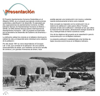 PresentaciónPresentación
El Proyecto Asentamientos Humanos Sostenibles en el
Altiplano AHSA, es un proyecto que ejecuta construcciones
sostenibles y planificación de desarrollo. Es ejecutado por
dos organizaciones de asentamientos humanos, la ONG
boliviana Servicio de Asentamientos Humanos en Bolivia –
SAHB y la ONG danesa Servicio Danés Internacional de
Asentamientos Humanos – DIB. El proyecto es financiado
por la Secretaría de Desarrollo del Gobierno de Dinamarca –
DANIDA.
La deficiente calidad de vivienda en el altiplano disminuye la
calidad de vida y el desarrollo tanto individual como colectivo
de la población.
Por ello desde 1991 se viene desarrollando el Concepto
Lak´a Uta, que consiste en la aplicación de una cubierta
autosustentada de adobe, que mediante una técnica sencilla
de construir y sin grandes inversiones de dinero, hace
posible ejecutar una construcción con muros y cubiertas
usando exclusivamente la tierra como material.
Este concepto es mejorado con la construcción de un
sistema de calefacción solar pasivo (Muro Trombe),
adosado al lado de la edificación orientado al sol; que utiliza
la masa térmica del adobe, almacenando energía durante el
día y restituyéndola al interior durante la noche.
Uno de los objetivos del proyecto es la capacitación para la
autoconstrucción en el Altiplano boliviano.
La presente publicación está destinada a las familias de
bajos recursos económicos en el Altiplano boliviano.
4
 