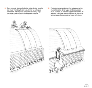 8. Para evacuar el agua de lluvias entre el nivel superior
del muro Trombe y la bóveda, formar un botaguas
rellenando este espacio con rollos de barro y paja,
haciendo luego un enlucido sobre los mismos.
9. Posteriormente se ejecutan los botaguas de los
muros laterales. En el lugar donde se ubica el
muro Trombe, se coloca la paja sobre la base de
adobitos y se debe dar al botaguas en este lugar
la misma pendiente que en el resto del mismo.
59
 