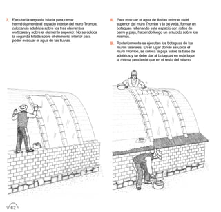 7. Ejecutar la segunda hilada para cerrar
herméticamente el espacio interior del muro Trombe,
colocando adobitos sobre los tres elementos
verticales y sobre el elemento superior. No se coloca
la segunda hilada sobre el elemento inferior para
poder evacuar el agua de las lluvias.
8. Para evacuar el agua de lluvias entre el nivel
superior del muro Trombe y la bóveda, formar un
botaguas rellenando este espacio con rollos de
barro y paja, haciendo luego un enlucido sobre los
mismos.
9. Posteriormente se ejecutan los botaguas de los
muros laterales. En el lugar donde se ubica el
muro Trombe, se coloca la paja sobre la base de
adobitos y se debe dar al botaguas en este lugar
la misma pendiente que en el resto del mismo.
62
 
