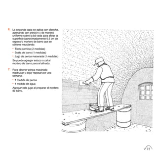 6. La segunda capa se aplica con plancha,
apretando con presión y de manera
uniforme sobre la bóveda para afinar la
superficie (aproximadamente 0.5 cm de
espesor), mortero de barro que se
obtiene mezclando:
• Tierra cernida (2 medidas)
• Bosta de burro (1 medidas)
• Jugo de penca macerada (1 medidas)
Se puede agregar estuco o cal al
mortero de barro para el afinado.
7. Para obtener penca macerada
machucar y dejar reposar por una
semana:
• 1 medida de penca
• 1 medida de agua
Agregar este jugo al preparar el mortero
de barro.
75
 
