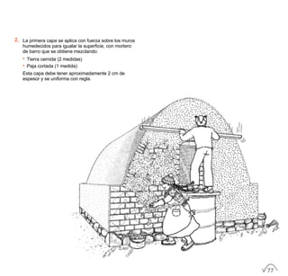 2. La primera capa se aplica con fuerza sobre los muros
humedecidos para igualar la superficie, con mortero
de barro que se obtiene mezclando:
• Tierra cernida (2 medidas)
• Paja cortada (1 medida)
Esta capa debe tener aproximadamente 2 cm de
espesor y se uniforma con regla.
77
 
