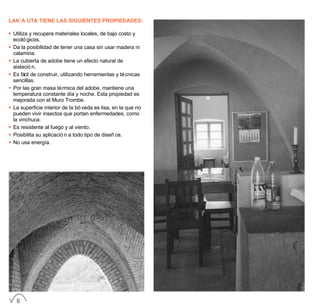 LAK´A UTA TIENE LAS SIGUIENTES PROPIEDADES:
• Utiliza y recupera materiales locales, de bajo costo y
ecológicos.
• Da la posibilidad de tener una casa sin usar madera ni
calamina.
• La cubierta de adobe tiene un efecto natural de
aislación.
• Es fácil de construir, utilizando herramientas y técnicas
sencillas.
• Por las gran masa térmica del adobe, mantiene una
temperatura constante día y noche. Esta propiedad es
mejorada con el Muro Trombe.
• La superficie interior de la bóveda es lisa, en la que no
pueden vivir insectos que portan enfermedades, como
la vinchuca.
• Es resistente al fuego y al viento.
• Posibilita su aplicación a todo tipo de diseños.
• No usa energía.
6
 