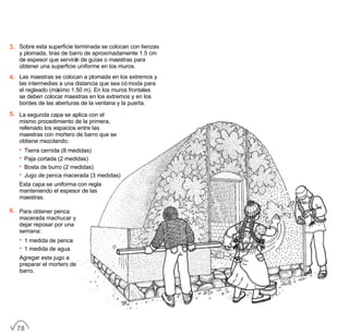3. Sobre esta superficie terminada se colocan con lienzas
y plomada, tiras de barro de aproximadamente 1.5 cm
de espesor que servirán de guías o maestras para
obtener una superficie uniforme en los muros.
4. Las maestras se colocan a plomada en los extremos y
las intermedias a una distancia que sea cómoda para
el regleado (máximo 1.50 m). En los muros frontales
se deben colocar maestras en los extremos y en los
bordes de las aberturas de la ventana y la puerta.
5. La segunda capa se aplica con el
mismo procedimiento de la primera,
rellenado los espacios entre las
maestras con mortero de barro que se
obtiene mezclando:
• Tierra cernida (8 medidas)
• Paja cortada (2 medidas)
• Bosta de burro (2 medidas)
• Jugo de penca macerada (3 medidas)
Esta capa se uniforma con regla
manteniendo el espesor de las
maestras.
6. Para obtener penca
macerada machucar y
dejar reposar por una
semana:
• 1 medida de penca
• 1 medida de agua
Agregar este jugo a
preparar el mortero de
barro.
78
 