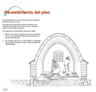 Revestimiento del pisoRevestimiento del piso
El revestimiento es una capa para afinar la superficie
del piso de la Lak´a Uta.
Se utiliza tierra cernida que puede mezclarse con
diferente materiales como bosta de burro, alquitrán,
aceite sucio o aceite de linaza.
Para ejecutar el revestimiento del piso se debe:
1. Marcar una línea a nivel en los muros a una altura
de 1 m, que servirá de referencia para determinar
el nivel final del piso.
2. En el interior de la Lak´a Uta, rellenar y compactar
tierra natural húmeda con pisón hasta la mitad del
sobrecimiento.
80
 