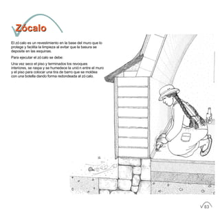 ZócaloZócalo
El zócalo es un revestimiento en la base del muro que lo
protege y facilita la limpieza al evitar que la basura se
deposite en las esquinas.
Para ejecutar el zócalo se debe:
Una vez seco el piso y terminados los revoques
interiores, se raspa y se humedece la unión entre el muro
y el piso para colocar una tira de barro que se moldea
con una botella dando forma redondeada al zócalo.
83
 