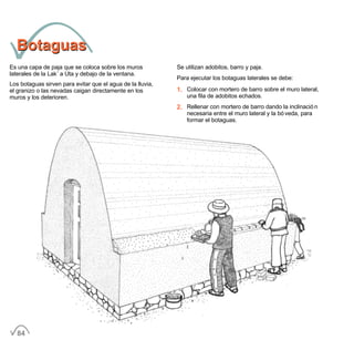 BotaguasBotaguas
Es una capa de paja que se coloca sobre los muros
laterales de la Lak´a Uta y debajo de la ventana.
Los botaguas sirven para evitar que el agua de la lluvia,
el granizo o las nevadas caigan directamente en los
muros y los deterioren.
Se utilizan adobitos, barro y paja.
Para ejecutar los botaguas laterales se debe:
1. Colocar con mortero de barro sobre el muro lateral,
una fila de adobitos echados.
2. Rellenar con mortero de barro dando la inclinación
necesaria entre el muro lateral y la bóveda, para
formar el botaguas.
84
 
