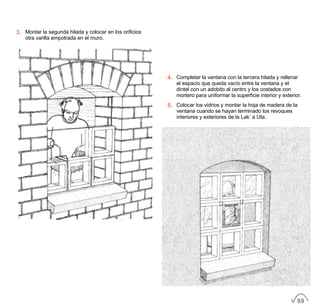 3. Montar la segunda hilada y colocar en los orificios
otra varilla empotrada en el muro.
4. Completar la ventana con la tercera hilada y rellenar
el espacio que queda vacío entre la ventana y el
dintel con un adobito al centro y los costados con
mortero para uniformar la superficie interior y exterior.
5. Colocar los vidrios y montar la hoja de madera de la
ventana cuando se hayan terminado los revoques
interiores y exteriores de la Lak´a Uta.
89
 