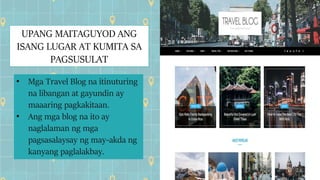 UPANG MAITAGUYOD ANG
ISANG LUGAR AT KUMITA SA
PAGSUSULAT
• Mga Travel Blog na itinuturing
na libangan at gayundin ay
maaaring pagkakitaan.
• Ang mga blog na ito ay
naglalaman ng mga
pagsasalaysay ng may-akda ng
kanyang paglalakbay.
 