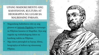 UPANG MAIDOKUMENTO ANG
KASAYSAYAN, KULTURA AT
HEOGRAPIYA NG LUGAR SA
MALIKHAING PARAAN.
• Magandang halimbawa nito ay ang
ginawa ni Antonio Pigafetta na tumungo
sa Pilipinas kasama ni Magellan. Siya ang
nagtala ng mahahalagang datos na
kanilang nakita sa Pilipinas.
• Mga datos patungkol sa hayop, klima,
heograpiya at kultura ng sinaunang
Pilipino.
 