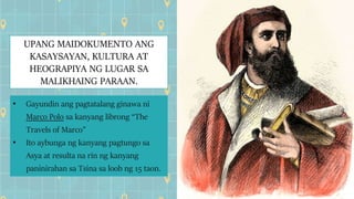 UPANG MAIDOKUMENTO ANG
KASAYSAYAN, KULTURA AT
HEOGRAPIYA NG LUGAR SA
MALIKHAING PARAAN.
• Gayundin ang pagtatalang ginawa ni
Marco Polo sa kanyang librong “The
Travels of Marco”
• Ito aybunga ng kanyang pagtungo sa
Asya at resulta na rin ng kanyang
paninirahan sa Tsina sa loob ng 15 taon.
 