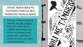 UPANG MAKALIKHA NG
PATNUBAY PARA SA MGA
POSIBLENG MANLALAKBAY
• Sabi nga ni Rizal sa kanyang
nobelang Noli Me Tangere,
kung nais mong higit na
makilala ang katangian ng
kultura ng bansang iyong
pupuntahan, mahalagang
alamin mo muna ang taglay
nitong kasaysayan.
 