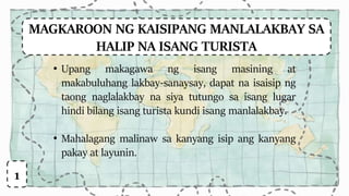 MAGKAROON NG KAISIPANG MANLALAKBAY SA
HALIP NA ISANG TURISTA
• Upang makagawa ng isang masining at
makabuluhang lakbay-sanaysay, dapat na isaisip ng
taong naglalakbay na siya tutungo sa isang lugar
hindi bilang isang turista kundi isang manlalakbay.
• Mahalagang malinaw sa kanyang isip ang kanyang
pakay at layunin.
1
 