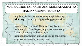 MAGKAROON NG KAISIPANG MANLALAKBAY SA
HALIP NA ISANG TURISTA
• Ang isang turista ay karaniwang nagtatakda ng
itinerary o talaan ng magagandang pupuntahan.
• Ngunit, para sa manlalakbay ay pangalawa
nalamang ito. Sinisikap niyang maunawaan ang
kultura, kasaysayan, heograpiya,
hanapbuhay,pagkain at maging uri ng pang-araw-
araw na pamumuhay ng mga tao.
1
 