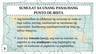 SUMULAT SA UNANG PANAUHANG
PUNTO DE-BISTA
• Ang karamihan sa nilalaman ng sanaysay ay mula sa
mga nakita, narinig, naunawaan at naranasan ng
manunulat. Kadalasang napakapersonal ng tinig ng
lakbay-sanaysay.
• Ayon kay Antonio (2013), ang susi sa mainam na
pagsulat ay ang erudisyon o ang pagtataglay ng
sapat na kaalaman at pagkatuto sa paglalakbay.
2
 