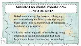 SUMULAT SA UNANG PANAUHANG
PUNTO DE-BISTA
• Bukod sa matamang obserbasyon, mahalagang
maranasan din ng manlalakbay ang mga bagay-
bagay upang lubos na maunawwan at mabigyang
kahulugan ang pangyayari.
• Sikaping maisali ang sarili sa bawat bahagi ito ng
imersiyon sa paligid. Subukin ang iba’t ibang
karanasan at hamon na maaaring gawin sa lugar.
2
 