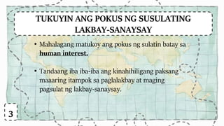 TUKUYIN ANG POKUS NG SUSULATING
LAKBAY-SANAYSAY
• Mahalagang matukoy ang pokus ng sulatin batay sa
human interest.
• Tandaang iba iba-iba ang kinahihiligang paksang
maaaring itampok sa paglalakbay at maging
pagsulat ng lakbay-sanaysay.
3
 