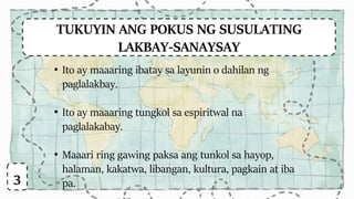 TUKUYIN ANG POKUS NG SUSULATING
LAKBAY-SANAYSAY
• Ito ay maaaring ibatay sa layunin o dahilan ng
paglalakbay.
• Ito ay maaaring tungkol sa espiritwal na
paglalakabay.
• Maaari ring gawing paksa ang tunkol sa hayop,
halaman, kakatwa, libangan, kultura, pagkain at iba
pa.3
 