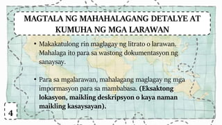 MAGTALA NG MAHAHALAGANG DETALYE AT
KUMUHA NG MGA LARAWAN
• Makakatulong rin maglagay ng litrato o larawan.
Mahalaga ito para sa wastong dokumentasyon ng
sanaysay.
• Para sa mgalarawan, mahalagang maglagay ng mga
impormasyon para sa mambabasa. (Eksaktong
lokasyon, maikling deskripsyon o kaya naman
maikling kasaysayan).
4
 