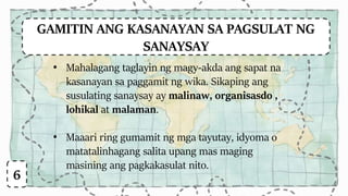 GAMITIN ANG KASANAYAN SA PAGSULAT NG
SANAYSAY
6
• Mahalagang taglayin ng magy-akda ang sapat na
kasanayan sa paggamit ng wika. Sikaping ang
susulating sanaysay ay malinaw, organisasdo ,
lohikal at malaman.
• Maaari ring gumamit ng mga tayutay, idyoma o
matatalinhagang salita upang mas maging
masining ang pagkakasulat nito.
 