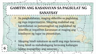 GAMITIN ANG KASANAYAN SA PAGSULAT NG
SANAYSAY
6
• Sa pangkalahatan, maging obhetibo sa paglalatag
ng mga impormasyon. Sikaping mailahad ang
katotohanan sa pamamagitan ng paglalahad ng
posetibo at negatibon karanasan at maging ang
kondisyon ng lugar na pinuntahan.
• Sikaping hindi nakatuon sa sarili ang mga larawan,
kung hindi sa mahahalagang larawang kailangan
upang mapagtibay ang sanaysay.
 