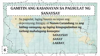 GAMITIN ANG KASANAYAN SA PAGSULAT NG
SANAYSAY
6
• Sa pagsulat, laging baunin sa isipan ang
depenisyong ibinigay ni Nonon Carandang na ang
lakbay-sanaysay ay laging kinapapalooban ng
tatlong mahalagang konsepto:
SANAYSAY
SANAY
LAKBAY,
 